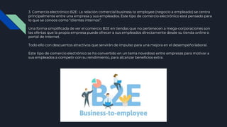3. Comercio electrónico B2E: La relación comercial business to employee (negocio a empleado) se centra
principalmente entre una empresa y sus empleados. Este tipo de comercio electrónico está pensado para
lo que se conoce como “clientes internos”.
Una forma simplificada de ver el comercio B2E en tiendas que no pertenecen a mega-corporaciones son
las ofertas que la propia empresa puede ofrecer a sus empleados directamente desde su tienda online o
portal de Internet.
Todo ello con descuentos atractivos que servirán de impulso para una mejora en el desempeño laboral.
Este tipo de comercio electrónico se ha convertido en un tema novedoso entre empresas para motivar a
sus empleados a competir con su rendimiento, para alcanzar beneficios extra.
 