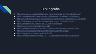 Bibliografía
● https://www.ionos.es/digitalguide/online-marketing/vender-en-internet/ebusiness/
● https://www.loquequierasya.com/negocios/como-mejorar-mi-negocio-en-internet/
● https://www.freepik.es/vector-premium/dinero-transacciones-comerciales_18662583.htm
● https://www.skynetcorp.pe/blog/temporada-de-promociones-por-internet
● https://www.muycanal.com/2018/01/30/compras-en-linea
● https://www.4webs.es/blog/que-es-un-b2b
● https://www.pymas.com.co/ideas-para-crecer/mundo-pyme/tipo-ecommerce-b2c
● https://marketingelectronicoblog.wordpress.com/2017/09/29/b2g/
● https://www.shutterstock.com/es/search/c2b
● https://www.shopify.com/co/blog/12621205-los-5-tipos-de-comercio-electronico
 