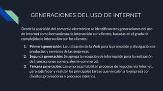 GENERACIONES DEL USO DE INTERNET
Desde la aparición del comercio electrónico se identifican tres generaciones del uso
de Internet como herramienta de interacción con clientes, basadas en el grado de
complejidad e interacción con los clientes:
1. Primera generación: La utilización de la Web para la promoción y divulgación de
productos y servicios de las empresas.
2. Segunda generación: Se agrega la recepción de información para la realización
de transacciones comerciales (e-commerce).
3. Tercera generación: Las empresas habilitan procesos de negocios vía Internet,
para satisfacer y realizar las principales tareas que vinculan a la empresa con
clientes, proveedores y procesos internos.
 