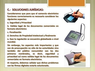 C.- SOLUCIONES JURÍDICAS:
Consideramos que para que el comercio electrónico
funciones correctamente es necesario considerar los
siguientes aspectos:
a. Seguridad y Privacidad
b. Validez legal de los documentos comerciales en
formato electrónico
c. Fiscalización
d. Derechos de Propiedad Intelectual y finalmente
e. Que la regulación se encuentre globalizada a nivel
mundial.
Sin embargo, los aspectos más importantes y que
son de preocupación no sólo de las autoridades sino
también del público consumidor son los dos
primeros nombrados, es decir, seguridad y
privacidad así como validez legal de los documentos
comerciales en formato electrónico.
Al respecto, debemos señalar que dichos problemas
con las firmas digitales estaría solucionado.
 