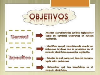 Analizar la problemática jurídica, legislativa y
social del comercio electrónico en nuestra
legislación.
legislación

- Identificar en qué consisten cada uno de los
problemas jurídicos que se presentan en el
comercio electrónico en nuestra legislación.

- Estudiar de qué manera el derecho peruano
regula estos problemas

- Determinar qué tan beneficioso es el
comercio electrónico.
 