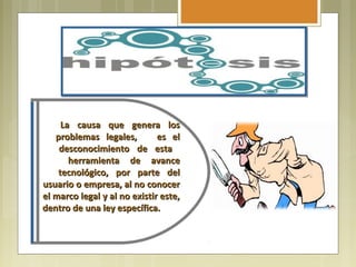 La causa que genera los
   problemas legales,         es el
    desconocimiento de esta
       herramienta de avance
    tecnológico, por parte del
usuario o empresa, al no conocer
el marco legal y al no existir este,
dentro de una ley específica.
 