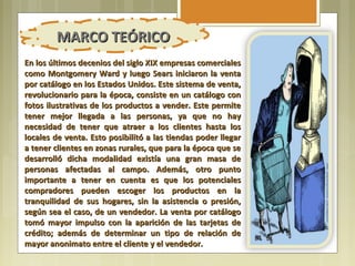 MARCO TEÓRICO
En los últimos decenios del siglo XIX empresas comerciales
como Montgomery Ward y luego Sears iniciaron la venta
por catálogo en los Estados Unidos. Este sistema de venta,
revolucionario para la época, consiste en un catálogo con
fotos ilustrativas de los productos a vender. Este permite
tener mejor llegada a las personas, ya que no hay
necesidad de tener que atraer a los clientes hasta los
locales de venta. Esto posibilitó a las tiendas poder llegar
a tener clientes en zonas rurales, que para la época que se
desarrolló dicha modalidad existía una gran masa de
personas afectadas al campo. Además, otro punto
importante a tener en cuenta es que los potenciales
compradores pueden escoger los productos en la
tranquilidad de sus hogares, sin la asistencia o presión,
según sea el caso, de un vendedor. La venta por catálogo
tomó mayor impulso con la aparición de las tarjetas de
crédito; además de determinar un tipo de relación de
mayor anonimato entre el cliente y el vendedor.
 