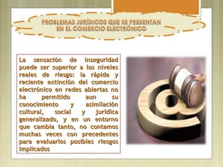 La sensación de inseguridad
puede ser superior a los niveles
reales de riesgo: la rápida y
reciente extinción del comercio
electrónico en redes abiertas no
ha      permitido     aun      su
conocimiento      y   asimilación
cultural,   social  y    jurídica
generalizado, y en un entorno
que cambia tanto, no contamos
muchas veces con precedentes
para evaluarlos posibles riesgos
implicados
 