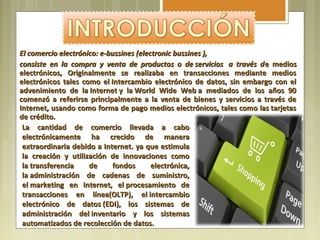 El comercio electrónico: e-bussines (electronic bussines ), 
consiste  en  la  compra  y  venta  de  productos  o  de servicios   a  través  d e medios
electrónicos, Originalmente se realizaba en transacciones mediante medios
electrónicos tales como el Intercambio electrónico de datos, sin embargo con el
advenimiento de la Internet y la World Wide Web a mediados de los años 90
comenzó a referirse principalmente a la venta de bienes y servicios a través de
Internet, usando como forma de pago medios electrónicos, tales como las tarjetas
de crédito.
 La cantidad de comercio llevada a cabo
 electrónicamente ha crecido de manera
 extraordinaria debido a Internet. ya que estimula
 la creación y utilización de innovaciones como
 la transferencia     de      fondos       electrónica,
 la administración de cadenas de suministro,
 el marketing en Internet, el procesamiento de
 transacciones en línea(OLTP), el intercambio
 electrónico de datos (EDI), los sistemas de
 administración del inventario y los sistemas
 automatizados de recolección de datos.
 