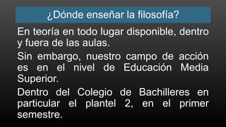 ¿Dónde enseñar la filosofía?
En teoría en todo lugar disponible, dentro
y fuera de las aulas.
Sin embargo, nuestro campo de acción
es en el nivel de Educación Media
Superior.
Dentro del Colegio de Bachilleres en
particular el plantel 2, en el primer
semestre.
 
