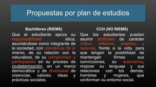 Propuestas por plan de estudios
Bachilleres (RIEMS)
Que el estudiante ejerza su
responsabilidad ética,
asumiéndose como integrante de
la sociedad, con conciencia de sí
mismo, de su relación con la
naturaleza, de su compromiso y
participación en su proceso de
ciudadanización, en un marco
democrático y de diversidad de
creencias, valores, ideas y
prácticas sociales.
CCH (NO RIEMS)
Que los estudiantes puedan
asumir actitudes de carácter
crítico, reflexivo, analítico y
racional, frente a la vida, para
que tengan la posibilidad de
mantengan firmes sus
convicciones, su autonomía,
mejorar su lenguaje y sus
relaciones con los demás,
hombres y mujeres, que
conforman su entorno social.
 