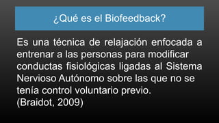 ¿Qué es el Biofeedback?
Es una técnica de relajación enfocada a
entrenar a las personas para modificar
conductas fisiológicas ligadas al Sistema
Nervioso Autónomo sobre las que no se
tenía control voluntario previo.
(Braidot, 2009)
 