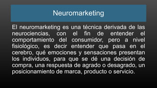 Neuromarketing
El neuromarketing es una técnica derivada de las
neurociencias, con el fin de entender el
comportamiento del consumidor, pero a nivel
fisiológico, es decir entender que pasa en el
cerebro, qué emociones y sensaciones presentan
los individuos, para que se dé una decisión de
compra, una respuesta de agrado o desagrado, un
posicionamiento de marca, producto o servicio.
 