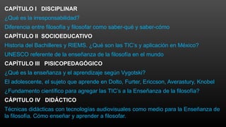 CAPÍTULO I DISCIPLINAR
¿Qué es la irresponsabilidad?
Diferencia entre filosofía y filosofar como saber-qué y saber-cómo
CAPÍTULO II SOCIOEDUCATIVO
Historia del Bachilleres y RIEMS. ¿Qué son las TIC’s y aplicación en México?
UNESCO referente de la enseñanza de la filosofía en el mundo
CAPÍTULO III PISICOPEDAGÓGICO
¿Qué es la enseñanza y el aprendizaje según Vygotski?
El adolescente, el sujeto que aprende en Dolto, Furter, Ericcson, Averastury, Knobel
¿Fundamento científico para agregar las TIC’s a la Enseñanza de la filosofía?
CÁPITULO IV DIDÁCTICO
Técnicas didácticas con tecnologías audiovisuales como medio para la Enseñanza de
la filosofía. Cómo enseñar y aprender a filosofar.
 