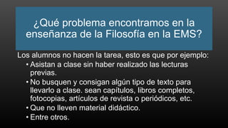 ¿Qué problema encontramos en la
enseñanza de la Filosofía en la EMS?
Los alumnos no hacen la tarea, esto es que por ejemplo:
• Asistan a clase sin haber realizado las lecturas
previas.
• No busquen y consigan algún tipo de texto para
llevarlo a clase. sean capítulos, libros completos,
fotocopias, artículos de revista o periódicos, etc.
• Que no lleven material didáctico.
• Entre otros.
 