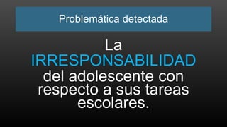 Problemática detectada
La
IRRESPONSABILIDAD
del adolescente con
respecto a sus tareas
escolares.
 