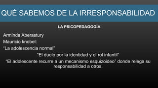 QUÉ SABEMOS DE LA IRRESPONSABILIDAD
LA PSICOPEDAGOGÍA
Arminda Aberastury
Mauricio knobel:
“La adolescencia normal”
“El duelo por la identidad y el rol infantil”
“El adolescente recurre a un mecanismo esquizoideo” donde relega su
responsabilidad a otros.
 