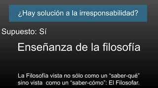 ¿Hay solución a la irresponsabilidad?
Enseñanza de la filosofía
La Filosofía vista no sólo como un “saber-qué”
sino vista como un “saber-cómo”: El Filosofar.
Supuesto: Sí
 