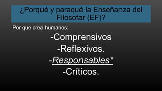 ¿Porqué y paraqué la Enseñanza del
Filosofar (EF)?
Por que crea humanos:
-Comprensivos
-Reflexivos.
-Responsables*
-Críticos.
 