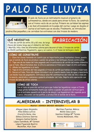 PALO DE LLUVIA
                        El palo de lluvia es un instrumento musical originario de
                        Latinoamérica, donde era usado para atraer la lluvia. Se construía
                        con el tronco vacío de un cactus. Primero se cortaban las espinas
                        y se iban atravesando en la pulpa del cactus. Luego se dejaba el
                        cactus al sol hasta que se secaba. Finalmente, se introducían
piedrecillas pequeñas y se cerraban los extremos con dos trozos de madera.



 QUÉ NECESITAS
 1 Tubo de cartón de entre 30 y 60 cms. de largo.
                                                        FABRICACIÓN
 Clavos del mismo largo que el diámetro del tubo.
 1 Martillo. Hilo o lana de diferentes colores para decorar el tubo. 2 trozos de cartón
 de 10x10 centímetros. Pegamento, agua y un cuenco. 1 o 2 tazas de lentejas o maíz.

   CÓMO SE CONSTRUYE
   1.- Clava los clavos teniendo en cuenta que es importante poner bastantes clavos, puesto
   que el sonido de lluvia se produce cuando los granos o las lentejas chocan contra ellos.
   2.- Tapa una de las bases del tubo pegando una circunferencia de cartón del mismo diámetro
   que el tubo. (Recortaremos dos; la otra la usaremos al final para tapar el otro extremo).
   3.- Añade las legumbres o el maíz.
   4.- Tapa el otro extremo del tubo pegando el trozo de cartón que habías cortado y reservado.
   5.- Decora el tubo. Para ello debes introducir en el cuento media taza de agua y mezclarla
   con media taza de pegamento. Introduce unos 40 centímetros del rollo de hilo o lana en
   la mezcla, escúrrela y comienza a pasarla alrededor del tubo. Repite esta operación con
   trozos de lana de otros colores.

            CÓMO SE TOCA
            Pon el tubo en posición vertical para que todas las legumbres caigan al fondo.
            Luego gíralo lentamente hasta que vuelva a quedar en posición vertical (pero
            con el extremo opuesto en la parte de abajo). Las legumbres irán cayendo poco
            a poco, chocando con las palillos, y producirán el sonido de la lluvia.



            ALMERIMAR - INTERNIVELAR B
                            Monitor: AINHOA GRIADO AGUILERA

          Allegue López Alejandra                          Martínez Fuentes, Mónica
            Alles Gómez Leticia                                Molné Coba Laura
            Craviotto Reina, Ana                          Sanchez Hidalgo Mª Teresa
          Gómez Zolotova Sabrina                            Varona Maldonado, Alba
          Gongora Santos Natalia
        López Castañeda, Mª Carmen
          López Figueredo Beatriz
           Macmillan, Alyx Joan
 