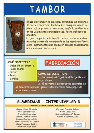 TAMBOR
                El uso del tambor ha sido muy extendido en el mundo,
                se pueden encontrar tambores en cualquier rincón del
                planeta, Los primeros tambores, según lo evidenciado
                en los yacimientos arqueológicos, fecha del período
                neolítico.
                La gran mayoría de la familia de los tambores están
                incluidos dentro de la categoría de los membranófonos,
                o sea, instrumentos que producen sonidos al accionarse
                una membrana en tensión




QUÉ NECESITAS
- Cajas de detergente.
                                 FABRICACIÓN
- Papel charol
- Pintura
                         CÓMO SE CONSTRUYE
- Palos
                         1.- Forramos las cajas de detergente con
- Corcho
                         papel charol.
                         2.- Elaboramos las baquetas con palos en
     los colocamos corcho, goma y otro material como papel de
     periódico con cola.



       ALMERIMAR - INTERNIVELAR B
                    Monitor: AINHOA GRIADO AGUILERA

      Allegue López Alejandra               Martínez Fuentes, Mónica
        Alles Gómez Leticia                     Molné Coba Laura
        Craviotto Reina, Ana               Sanchez Hidalgo Mª Teresa
      Gómez Zolotova Sabrina                 Varona Maldonado, Alba
      Gongora Santos Natalia
    López Castañeda, Mª Carmen
      López Figueredo Beatriz
       Macmillan, Alyx Joan
 