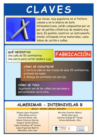 CLAVES
                          Las claves, muy populares en el folclore
                          cubano y en la música de baile
                          latinoamericana, están compuestas por un
                          par de palillos cilíndricos de madera muy
                          dura. Es posible construir un instrumento
                          similar utilizando otros materiales, como
                          tubos de cartón o cañas.



QUÉ NECESITAS
Una caña de 50 centímetros.               FABRICACIÓN
Una sierra para cortar madera. Lija.

              CÓMO SE CONSTRUYE
              1. Corta la caña en dos trozos de unos 25 centímetros,
              evitando los nudos
              2. Rebaja los extremos con una lija


        CÓMO SE TOCA
        Sujetando una de las cañas con una mano y
        percutiéndola con la otra.




       ALMERIMAR - INTERNIVELAR B
                     Monitor: AINHOA GRIADO AGUILERA

       Allegue López Alejandra               Martínez Fuentes, Mónica
         Alles Gómez Leticia                     Molné Coba Laura
         Craviotto Reina, Ana               Sanchez Hidalgo Mª Teresa
       Gómez Zolotova Sabrina                 Varona Maldonado, Alba
       Gongora Santos Natalia
     López Castañeda, Mª Carmen
       López Figueredo Beatriz
        Macmillan, Alyx Joan
 