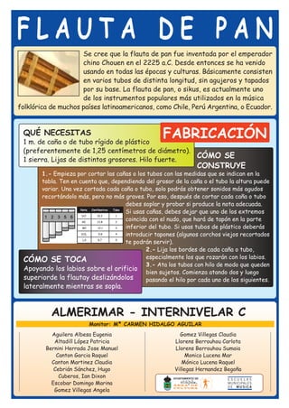 FLAUTA DE PAN
                     Se cree que la flauta de pan fue inventada por el emperador
                     chino Chouen en el 2225 a.C. Desde entonces se ha venido
                     usando en todas las épocas y culturas. Básicamente consisten
                     en varios tubos de distinta longitud, sin agujeros y tapados
                     por su base. La flauta de pan, o sikus, es actualmente uno
                     de los instrumentos populares más utilizados en la música
folklórica de muchos países latinoamericanos, como Chile, Perú Argentina, o Ecuador.


 QUÉ NECESITAS
 1 m. de caña o de tubo rígido de plástico
                                                        FABRICACIÓN
 (preferentemente de 1,25 centímetros de diámetro).
 1 sierra. Lijas de distintos grosores. Hilo fuerte.
                                                     CÓMO SE
                                                                      CONSTRUYE
       1.- Empieza por cortar las cañas o los tubos con las medidas que se indican en la
       tabla. Ten en cuenta que, dependiendo del grosor de la caña o el tubo la altura puede
       variar. Una vez cortada cada caña o tubo, solo podrás obtener sonidos más agudos
       recortándolo más, pero no más graves. Por eso, después de cortar cada caña o tubo
                                            debes soplar y probar si produce la nota adecuada.
                      Nota Centímetros Tubo
                                            Si usas cañas, debes dejar que uno de los extremos
                       DO      15.2     1

                       RE      13.8     2
                                            coincida con el nudo, que hará de tapón en la parte
                       MI       12.1    3   inferior del tubo. Si usas tubos de plástico deberás
                      SOL       9.8     4   introducir tapones (algunos corchos viejos recortados
                       LA      8.7      5
                                            te podrán servir).
                                                    2.- Lija los bordes de cada caña o tubo,
 CÓMO SE TOCA                                       especialmente los que rozarán con los labios.
                                                    3.- Ata los tubos con hilo de modo que queden
 Apoyando los labios sobre el orificio
                                                    bien sujetos. Comienza atando dos y luego
 superiorde la flautay deslizándolos                pasando el hilo por cada uno de los siguientes.
 lateralmente mientras se sopla.



            ALMERIMAR - INTERNIVELAR C
                           Monitor: Mª CARMEN HIDALGO AGUILAR
           Aguilera Albesa Eugenia                             Gomez Villegas Claudia
            Altadill López Patricia                          Llorens Berrouhou Carlota
         Bernini Herrada Jose Manuel                         Llorens Berrouhou Sumaia
             Canton Garcia Raquel                                 Monico Lucena Mar
           Canton Martinez Claudia                              Mónico Lucena Raquel
            Cebrián Sánchez, Hugo                            Villegas Hernandez Begoña
              Cuberos, Ian Dixon
           Escobar Domingo Marina
            Gomez Villegas Angela
 