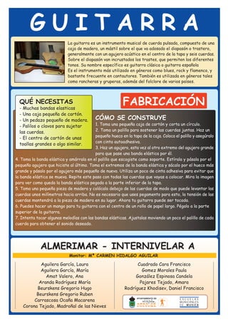 GUITARRA
                            La guitarra es un instrumento musical de cuerda pulsada, compuesto de una
                            caja de madera, un mástil sobre el que va adosado el diapasón o trastero,
                            generalmente con un agujero acústico en el centro de la tapa y seis cuerdas.
                            Sobre el diapasón van incrustados los trastes, que permiten los diferentes
                            tonos. Su nombre específico es guitarra clásica o guitarra española
                            Es el instrumento más utilizado en géneros como blues, rock y flamenco, y
                            bastante frecuente en cantautores. También es utilizada en géneros tales
                            como rancheras y gruperas, además del folclore de varios países.



  QUÉ NECESITAS
  - Muchas bandas elasticas
                                                          FABRICACIÓN
  - Una caja pequeña de cartón.
  - Un pedazo pequeño de madera.           CÓMO SE CONSTRUYE
  - Palilos o clavos para sujetar         1. Toma una pequeña caja de cartón y corta un círculo.
  las cuerdas.                            2. Toma un palillo para sostener las cuerdas juntas. Haz un
                                          pequeño hueco en la tapa de la caja. Coloca el palillo y asegúralo
  - El centro de cartón de unas
                                          con cinta autoadhesiva.
  toallas grandes o algo similar.
                                          3. Haz un agujero, esta vez al otro extremo del agujero grande
                                          para que pase una banda elástica por él.
4. Toma la banda elástica y amárrala en el palillo que escogiste como soporte. Estírala y pásala por el
pequeño agujero que hiciste al último. Toma el extremos de la banda elástica y sácalo por el hueco más
grande y pásalo por el agujero más pequeño de nuevo. Utiliza un poco de cinta adhesiva para evitar que
la banda elástica se mueva. Repite este paso con todas las cuerdas que vayas a colocar. Mira la imagen
para ver como queda la banda elástica pegada a la parte inferior de la tapa.
5. Toma una pequeña pieza de madera y colócala debajo de las cuerdas de modo que puede levantar las
cuerdas unos milímetros hacia arriba. No es necesario que uses pegamento para esto, la tensión de las
cuerdas mantendrá a la pieza de madera en su lugar. Ahora tu guitarra puede ser tocada.
6. Puedes hacer un mango para tu guitarra con el centro de un rollo de papel largo. Pégalo a la parte
superior de la guitarra.
7. Intenta tocar algunas melodías con las bandas elásticas. Ajustalas moviendo un poco el palillo de cada
cuerda para obtener el sonido deseado.




             ALMERIMAR - INTERNIVELAR A
                             Monitor: Mª CARMEN HIDALGO AGUILAR

            Aguilera García, Laura                               Cuadrado Cara Francisco
            Aguilera García, María                                 Gomez Morales Paula
              Amat Valero, Ana                                  González Espinosa Candela
           Aranda Rodríguez María                                 Pajares Tejado, Amara
          Beurskens Gregorio Hugo                          Rodríguez Khodisev, Daniel Francisco
          Beurskens Gregorio Ruben
         Carrascosa Ocaña Macarena
    Corona Tejado, Madroñal de las Nieves
 