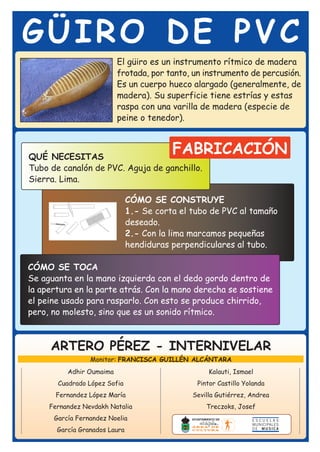 GÜIRO DE PVC
                          El güiro es un instrumento rítmico de madera
                          frotada, por tanto, un instrumento de percusión.
                          Es un cuerpo hueco alargado (generalmente, de
                          madera). Su superficie tiene estrías y estas
                          raspa con una varilla de madera (especie de
                          peine o tenedor).



QUÉ NECESITAS
                                          FABRICACIÓN
Tubo de canalón de PVC. Aguja de ganchillo.
Sierra. Lima.

                               CÓMO SE CONSTRUYE
                               1.- Se corta el tubo de PVC al tamaño
                               deseado.
                               2.- Con la lima marcamos pequeñas
                               hendiduras perpendiculares al tubo.

CÓMO SE TOCA
Se aguanta en la mano izquierda con el dedo gordo dentro de
la apertura en la parte atrás. Con la mano derecha se sostiene
el peine usado para rasparlo. Con esto se produce chirrido,
pero, no molesto, sino que es un sonido rítmico.



     ARTERO PÉREZ - INTERNIVELAR
                 Monitor: FRANCISCA GUILLÉN ALCÁNTARA
          Adhir Oumaima                             Kalauti, Ismael
       Cuadrado López Sofia                     Pintor Castillo Yolanda
       Fernandez López María                   Sevilla Gutiérrez, Andrea
     Fernandez Nevdakh Natalia                     Treczoks, Josef
      García Fernandez Noelia
       García Granados Laura
 