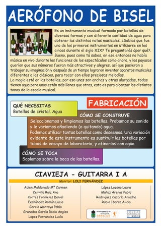 AERÓFONO DE BISEL
                           Es un instrumento musical formado por botellas de
                           diversas formas y con diferente cantidad de agua para
                           obtener las distintas notas musicales. ¿Sabías que fue
                           uno de los primeros instrumentos en utilizarse en los
                           circos durante el siglo XIX? Te preguntarás ¿por qué?.
                           Bueno, pues como tú sabes, en ese entonces no había
música en vivo durante las funciones de los espectáculos como ahora, y los payasos
querían que sus números fueran más atractivos y alegres, así que pusieron a
trabajar su imaginación y después de un tiempo lograron inventar aparatos musicales
diferentes a los clásicos, para tocar con ellos preciosas melodías.
La magia está en las botellas, por eso unas son anchas y otras alargadas, todas
tienen agua pero unas están más llenas que otras, esto es para alcanzar los distintos
tonos de la escala musical.



 QUÉ NECESITAS                                FABRICACIÓN
 Botellas de cristal. Agua
                                     CÓMO SE CONSTRUYE
           Seleccionamos y limpiamos las botellas. Probamos su sonido
           y le variamos añadiendo (o quitando) agua.
           Podemos utilizar tantas botellas como deseemos. Una variación
           evidente de este instrumento es sustituir las botellas por
           tubos de ensayo de laboratorio, y afinarlos con agua.

       CÓMO SE TOCA
       Soplamos sobre la boca de las botellas.


              CIAVIEJA - GUITARRA I A
                             Monitor: LOLI FERNÁNDEZ
       Acien Maldonado Mª Carmen                      López Lozano Laura
             Cervilla Ruiz Ana                        Muñoz Arenas Pablo
          Cortés Fornieles Daniel                  Rodriguez Cazorla Ariadna
          Fernández Román Lucia                       Rubio Ibarra Alicia
           Garcia Montoya Pablo
       Granados García Rocio Angles
          Lopez Fernandez Lucía
 