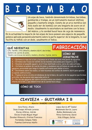 B I R I M B A O
                       Un arpa de boca, también denominado birimbao, berimbao,
                       guimbarda o trompe, es un instrumento musical idiófono
                       pequeño y bastante simple. Consta de un arco metálico (en
                       Asia suele ser de bambú) con una lengüeta de acero en el
                       medio. Usualmente la escotadura se sostiene con la boca
                       del músico, y la cavidad bucal hace de caja de resonancia.
En la actualidad la mayoría de las arpas de boca poseen una especie de pequeña
palanca aplicada perpendicularmente sobre la parte superior de la lengüeta, lo cual
facilita su tañido con un dedo, usualmente el índice.


 QUÉ NECESITAS                                             FABRICACIÓN
 Lata, tubillón, cinta adhesiva, alambre dúctil, dos bridas,
 alambre de cuerda de piano,
 Taladro con brocas de metal y madera, alicates, tijeras, sierra.
                                                                        CÓMO SE
                                                                        CONSTRUYE
      1.- Quitamos la tapa de la lata y hacemos en el fondo del bote tres pares de agujeros.
      2.- Cortamos dos trozos de tubillón de las medidas adecuadas para baqueta y arco.
      3.- Hacemos un pequeño agujero, en el trozo destinado a arco, cerca de cada extremo.
      4.- Cortamos un pedazo de cuerda de piano y anudamos sus extremos en cada uno de los
      agujeros, procurando que tenga la tensión suficiente para doblar el arco.
      5.- Encintamos sobre los nudos y al lado hacemos dos anillos de alambre dúctil para apretar
      la cuerda contra el arco.
      6.- Fijamos el arco a la lata sirviéndonos de las bridas y de cuatro de los agujeros que hicimos
      en la lata; los dos pares más separados entre sí.
      7.- Por los dos agujeros del centro introduciremos una alambre, que anudaremos en la parte
      interna de la lata, y que deberá tirar de la cuerda hacia abajo.


                 CÓMO SE TOCA




                 CIAVIEJA - GUITARRA I B
                                Monitor: RAMIRO CACHAFEIRO
             Cara Perez, Alvaro                                López García Mª Isabel
       Daza Crespo Alfredo Lorenzo                             Maldonado García, Laura
          Enciso Alférez, Adrián                                Muñoz Maldonado Lola
        Enciso Criado Miguel Angel                             Pérez Contreras, David
    Escobar Klimovich, Cristian Francisco                        Vida Villegas, Carlos
         Fernández Campos, Pablo
         Fuentes Contreras Adolfo
 
