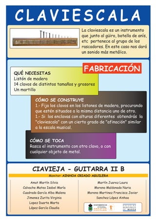 CLAVIESCALA
                                     La claviescala es un instrumento
                                     que junto al güiro, botella de anís,
                                     etc pertenece al grupo de los
                                     rascadores. En este caso nos dará
                                     un sonido más metálico.




QUÉ NECESITAS
                                      FABRICACIÓN
Listón de madera
14 clavos de distintos tamaños y grosores
Un martillo

           CÓMO SE CONSTRUYE
           1.- Fija los clavos en los listones de madera, procurando
           que estén situados a la misma distancia uno de otro.
           1.- Si los enclavas con alturas diferentes obtendrás la
           "claviescala" con un cierto grado de "afinación" similar
           a la escala musical.


        CÓMO SE TOCA
        Rasca el instrumento con otro clavo, o con
        cualquier objeto de metal.



          CIAVIEJA - GUITARRA II B
                    Monitor: AINHOA CRIADO AGUILERA

        Amat Martín Silvia                    Martín Juarez Laura
    Calvache Mateo Isabel María             Moreno Maldonado Nuria
    Cuadrado García Alba Malena         Moreno Martinez Francisco Javier
      Jimenez Zurita Virginia                Sanchez López Ainhoa
        Lopez Duarte Marta
       López García Claudia
 