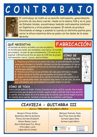 CONTRABAJO
             El contrabajo de bidón es un sencillo instrumento, generalmente
             provisto de una única cuerda. Usado en la música folk y en el jazz
             de Estados Unidos, encontramos también instrumentos similares
             en Inglaterra y otros países europeos. El sonido se produce
             flexionando el mango o pisando la cuerda en distintos puntos para
             variar la altura mientras ésta se pulsa con los dedos de la mano
             derecha.


QUÉ NECESITAS
Un barreño de metal o un bidón o un cubo de plástico.
                                                         FABRICACIÓN
Un tornillo para metal, dos arandelas y una tuerca. Un tornillo
para madera. Un palo de aproximadamente 1,20 metros de
longitud. 1,50 metros de hilo de nylon de 0,50 mm de grosor.      CÓMO SE
Herramientas: sierra, tijeras, destornillador.
                                                                  CONSTRUYE
        1. Practica un orificio en el centro del cubo, lo suficientemente grande
        como para introducir el tornillo. Colócalo con las dos arandelas y la tuerca.
        2 y 3. Haz un pequeño orificio en un extremo del palo y pasa por allí el
        tornillo para madera.
        4. Practica un orificio en un extremo del cubo para introducir el palo.
        5. Ata la cuerda al tornillo que has puesto en la base del bidón.
        6. Sujeta el otro extremo de la cuerda al tornillo que has puesto en el
        palo. La cuerda debe tener una longitud algo menor a la del palo, de modo
        que colocándolo casi verticalmente se pueda tensar la cuerda.

 CÓMO SE TOCA
 Coloca un pie sobre el bidón, frente al borde en el que está la cuerda. Con la mano
 contraria al pie que se apoya en el bidón, sujeta el palo y estíralo todo lo que permita
 la cuerda. Con los dedos de la otra mano pulsa la cuerda, que variará según el grado
 de tensión de la cuerda, imitando el sonido de un auténtico contrabajo.



               CIAVIEJA - GUITARRA III
                         Monitor: FERNANDO VILLEGAS LIROLA

          Bergera Flores Ainhoa                              Márquez Pedrosa, Paula
        Bonachera Martín Guillerno                           Ruiz Frias Sara del Mar
         Flores Serrano Elizabeth                              Soriano López Inma
           Galvez Ramos, Laura                                Soriano Lopez María
        Garcia Rodriguez Fco. Borja
             Hita López, Lucía
            López García Ursula
 