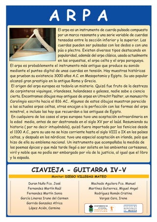 ARPA
                              El arpa es un instrumento de cuerda pulsada compuesto
                              por un marco resonante y una serie variable de cuerdas
                              tensadas entre la sección inferior y la superior. Las
                              cuerdas pueden ser pulsadas con los dedos o con una
                              púa o plectro. Existen diversos tipos destacando en
                              popularidad, además del arpa clásica, usada actualmente
                              en las orquestas, el arpa celta y el arpa paraguaya.
El arpa es probablemente el instrumento más antiguo que produce su sonido
mediante el punteo digital de unas cuerdas en tensión. Hay muestras históricas
que prueban su existencia 3000 años A.C. en Mesopotamia y Egipto. Su uso popular
alcanzó gran prestigio en la antigua Roma y Grecia.
 El origen del arpa europea es todavía un misterio. Quizá fue fruto de la destreza
de carpinteros viquingos, irlandeses, holandeses o galeses, nadie sabe a ciencia
cierta. Encontramos dibujos muy antiguos de arpas en Utrecht Psalter, un manuscrito
Carolingio escrito hacia el 816 AC.. Algunos de estos dibujos muestran parecido
a las actuales arpas celtas, otras encajan a la perfección con las formas del arpa
minstrel, e incluso las hay que recuerdan a las antiguas de Egipto.
 En cualquiera de los casos el arpa europea tuvo una aceptación extraordinaria en
la edad media, antes de ser destronada en el siglo XV por el laúd. Resumiendo su
historia ( por no decir intuyéndola), quizá fuera importada por los fenicios desde
el 1100 A.C., pero su uso no se hizo corriente hasta el siglo VIII o IX en los países
celtas, y después en los nórdicos; tuvo una especial aceptación en irlanda, país que
hizo de ella su emblema nacional. Un instrumento que acompañaba la medida de
los poemas épicos y que más tarde llegó a ser solista en los ambientes cortesanos,
viril y noble que no podía ser embargado por vía de la justicia, al igual que el libro
y la espada.


             CIAVIEJA - GUITARRA IV-V
                          Monitor: DIEGO VILLEGAS MATEO

           Duran Nuño Fco. José                   Machado Aguilera Fco. Manuel
           Fernandez Martín Raúl                 Martínez Gutierrez, Miguel Angel
          Fernandez Martín Sonia                    Rodríguez Román Cristina
      García Linares Irune del Carmen                  Vargas Cara, Irene
          Garrido Gonzalez Africa
           López Acién, Carmina
 