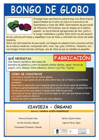 BONGO DE GLOBO
                          El bongó tiene una historia cultural muy rica. Estos fueron
                          desarrollados en el este de Cuba en la provincia de
                          Guantánamo a fines del 1800. Instrumento de percusión
                          de influencia Afrocubana, que se impuso en la música
                          popular, en las primeras agrupaciones de Son, junto a
                          la conga, tumbadora y pailas. Este estilo es una mezcla
de las culturas africanas y españolas ricas de Cuba y contienen las raíces del salsa
moderna.
Entre los instrumentos de percusión, los bongos se adaptan bien a muchos estilos
de la música moderna, incluyendo latín, rock, rap, jazz, sinfónico, flamenco, etc.
Los bongos tienen muchas ventajas, una de ellas es que su tamaño es pequeño.



 QUÉ NECESITAS                                 FABRICACIÓN
 Una flanera metálica. Dos vasos de
 batidora de plástico u otro recipiente similar (botes, vasos, tarros de
 yogurt, etc). Globos. Cinta adhesiva. Sierra. Lija fina. Tijeras.

     CÓMO SE CONSTRUYE
     Cortamos la boquilla de los cuatro globos.
     Tensamos lo que queda de uno de ellos sobre boca de la flanera y encintamos
     alrededor.
     Repetimos la operación con el segundo globo en uno de los vasos de batidora.
     Cortamos aproximadamente a la mitad de su altura el otro vaso y lijamos bien los
     bordes para evitar que alguna irregularidad dañe los parches.
     Colocamos el tercer globo sobre la mitad superior del vaso que hemos cortado,
     y el cuarto sobre la inferior.
     Unimos los cuatro componentes con cinta adhesiva.



                     CIAVIEJA - ÓRGANO
                        Monitor: VANESA ACIÉN RODRÍGUEZ


           Alvarez Packam Amy                          Galvez Ojeda Cosme

          Cortés Heredia, Manuel                       Ugarte Pérez, Egoa

       Fernandez Fresneda, Yolanda
 