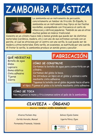ZAMBOMBA PLÁSTICA
                            La zambomba es un instrumento de percusión,
                            concretamente un tambor de fricción. En España, la
                            zambomba es un instrumento muy típico en las fiestas
                            navideñas, acompañando con frecuencia al canto de
                            villancicos y cánticos populares. También se usa en otros
                            muchos países en música tradicional.
Consiste en un cilindro hueco más o menos grande que puede ser de distintos
materiales (cerámica, madera, etc.) con uno de sus extremos cerrado con un
parche, el cual se atraviesa por el centro con una varilla, la cual puede ser de
madera u otros materiales. Esta varilla, en ocasiones, es sustituida por una cuerda.
Al frotar la varilla, la zambomba produce un sonido grave y peculiar.



 QUÉ NECESITAS                                FABRICACIÓN
 Botella de agua
 Globo                     CÓMO SE CONSTRUYE
 Lapicero                  Cortamos la botella de agua para convertirla en un
 Goma elástica             cilíndro.
 Cinta adhesiva            Cortamos del globo la boca.
 Tijeras                   Se introduce un lápiz en el globo y unimos a este
 Sierra                    mediante cinta adhesiva.
                           Tapamos la botella con el globo dejando hacia afuera
                el lápiz. Fijamos el globo a la botella mediante cinta adhesiva

       CÓMO SE TOCA
       Nos mojamos la mano y friccionamos sobre el palo de la zambomba.



                    CIAVIEJA - ÓRGANO
                        Monitor: VANESA ACIÉN RODRÍGUEZ


           Alvarez Packam Amy                         Galvez Ojeda Cosme

          Cortés Heredia, Manuel                      Ugarte Pérez, Egoa

       Fernandez Fresneda, Yolanda
 