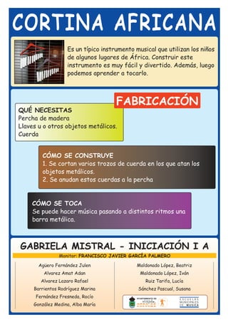 CORTINA AFRICANA
                   Es un típico instrumento musical que utilizan los niños
                   de algunos lugares de África. Construir este
                   instrumento es muy fácil y divertido. Además, luego
                   podemos aprender a tocarlo.



                                     FABRICACIÓN
QUÉ NECESITAS
Percha de madera
Llaves u o otros objetos metálicos.
Cuerda


        CÓMO SE CONSTRUYE
        1. Se cortan varios trozos de cuerda en los que atan los
        objetos metálicos.
        2. Se anudan estos cuerdas a la percha


    CÓMO SE TOCA
    Se puede hacer música pasando a distintos ritmos una
    barra metálica.



GABRIELA MISTRAL - INICIACIÓN I A
                Monitor: FRANCISCO JAVIER GARCÍA PALMERO

       Agüero Fernández Julen               Maldonado López, Beatriz
         Alvarez Amat Adan                    Maldonado López, Iván
        Alvarez Lazaro Rafael                   Ruiz Tarifa, Lucía
     Barrientos Rodríguez Marina             Sánchez Pascual, Susana
      Fernández Fresneda, Rocío
     González Medina, Alba María
 