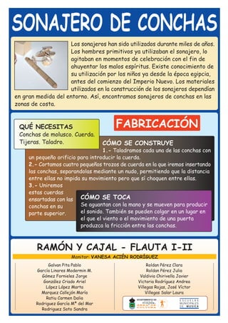 SONAJERO DE CONCHAS
                     Los sonajeros han sido utilizados durante miles de años.
                     Los hombres primitivos ya utilizaban el sonajero, lo
                     agitaban en momentos de celebración con el fin de
                     ahuyentar los malos espíritus. Existe conocimiento de
                     su utilización por los niños ya desde la época egipcia,
                     antes del comienzo del Imperio Nuevo. Los materiales
                     utilizados en la construcción de los sonajeros dependían
en gran medida del entorno. Así, encontramos sonajeros de conchas en las
zonas de costa.


 QUÉ NECESITAS                           FABRICACIÓN
 Conchas de molusco. Cuerda.
 Tijeras. Taladro.                    CÓMO SE CONSTRUYE
                                    1.- Taladramos cada una de las conchas con
     un pequeño orificio para introducir la cuerda.
     2.- Cortamos cuatro pequeños trozos de cuerda en la que iremos insertando
     las conchas, separandolas mediante un nudo, permitiendo que la distancia
     entre ellas no impida su movimiento pero que sí choquen entre ellas.
     3.- Uniremos
     estas cuerdas
     ensartadas con las CÓMO SE TOCA
     conchas en su        Se aguantan con la mano y se mueven para producir
     parte superior.      el sonido. También se pueden colgar en un lugar en
                          el que el viento o el movimiento de una puerta
                          produzca la fricción entre las conchas.



        RAMÓN Y CAJAL - FLAUTA I-II
                        Monitor: VANESA ACIÉN RODRÍGUEZ
              Galvan Pita Pablo                      Roldan Pérez Clara
        García Linares Modermin M.                   Roldan Pérez Julia
          Gómez Fornieles Jorge                  Valdivia Chirivella Javier
           González Criado Ariel                Victoria Rodríguez Andrea
            López López Marta                   Villegas Rojas, José Víctor
          Marquez Callejón María                    Villegas Salar Laura
             Ratiu Carmen Dalia
        Rodriguez García Mª del Mar
          Rodriguez Soto Sandra
 
