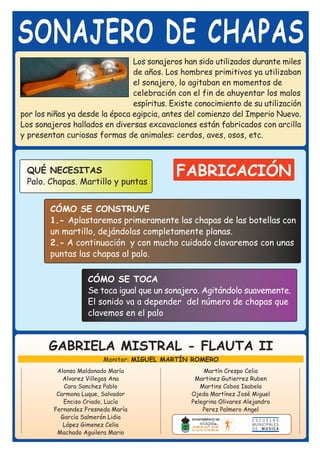 SONAJERO DE CHAPAS
                                Los sonajeros han sido utilizados durante miles
                                de años. Los hombres primitivos ya utilizaban
                                el sonajero, lo agitaban en momentos de
                                celebración con el fin de ahuyentar los malos
                                espíritus. Existe conocimiento de su utilización
por los niños ya desde la época egipcia, antes del comienzo del Imperio Nuevo.
Los sonajeros hallados en diversas excavaciones están fabricados con arcilla
y presentan curiosas formas de animales: cerdos, aves, osos, etc.



 QUÉ NECESITAS                              FABRICACIÓN
 Palo. Chapas. Martillo y puntas


        CÓMO SE CONSTRUYE
        1.- Aplastaremos primeramente las chapas de las botellas con
        un martillo, dejándolas completamente planas.
        2.- A continuación y con mucho cuidado clavaremos con unas
        puntas las chapas al palo.

                    CÓMO SE TOCA
                    Se toca igual que un sonajero. Agitándolo suavemente.
                    El sonido va a depender del número de chapas que
                    clavemos en el palo



        GABRIELA MISTRAL - FLAUTA II
                         Monitor: MIGUEL MARTÍN ROMERO
          Alonso Maldonado María                    Martín Crespo Celia
            Alvarez Villegas Ana                 Martinez Gutierrez Ruben
            Cara Sanchez Pablo                     Martins Cobos Isabela
          Carmona Luque, Salvador               Ojeda Martínez José Miguel
            Enciso Criado, Lucía                Pelegrina Olivares Alejandro
         Fernandez Fresneda María                   Perez Palmero Angel
           García Salmerón Lidia
            López Gimenez Celia
          Machado Aguilera Mario
 