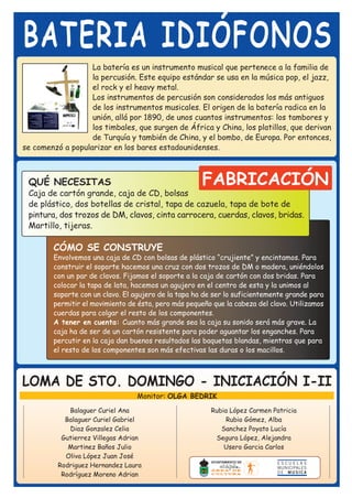 BATERIA IDIÓFONOS
                   La batería es un instrumento musical que pertenece a la familia de
                   la percusión. Este equipo estándar se usa en la música pop, el jazz,
                   el rock y el heavy metal.
                   Los instrumentos de percusión son considerados los más antiguos
                   de los instrumentos musicales. El origen de la batería radica en la
                   unión, allá por 1890, de unos cuantos instrumentos: los tambores y
                   los timbales, que surgen de África y China, los platillos, que derivan
                   de Turquía y también de China, y el bombo, de Europa. Por entonces,
se comenzó a popularizar en los bares estadounidenses.



 QUÉ NECESITAS                                        FABRICACIÓN
 Caja de cartón grande, caja de CD, bolsas
 de plástico, dos botellas de cristal, tapa de cazuela, tapa de bote de
 pintura, dos trozos de DM, clavos, cinta carrocera, cuerdas, clavos, bridas.
 Martillo, tijeras.

        CÓMO SE CONSTRUYE
        Envolvemos una caja de CD con bolsas de plástico “crujiente” y encintamos. Para
        construir el soporte hacemos una cruz con dos trozos de DM o madera, uniéndolos
        con un par de clavos. Fijamos el soporte a la caja de cartón con dos bridas. Para
        colocar la tapa de lata, hacemos un agujero en el centro de esta y la unimos al
        soporte con un clavo. El agujero de la tapa ha de ser lo suficientemente grande para
        permitir el movimiento de ésta, pero más pequeño que la cabeza del clavo. Utilizamos
        cuerdas para colgar el resto de los componentes.
        A tener en cuenta: Cuanto más grande sea la caja su sonido será más grave. La
        caja ha de ser de un cartón resistente para poder aguantar los enganches. Para
        percutir en la caja dan buenos resultados las baquetas blandas, mientras que para
        el resto de los componentes son más efectivas las duras o los macillos.



LOMA DE STO. DOMINGO - INICIACIÓN I-II
                                  Monitor: OLGA BEDRIK
             Balaguer Curiel Ana                        Rubia López Carmen Patricia
            Balaguer Curiel Gabriel                         Rubio Gómez, Alba
             Diaz Gonzalez Celia                           Sanchez Poyato Lucía
           Gutierrez Villegas Adrian                     Segura López, Alejandra
             Martinez Baños Julio                           Usero Garcia Carlos
            Oliva López Juan José
          Rodriguez Hernandez Laura
           Rodríguez Moreno Adrian
 