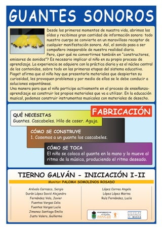 GUANTES SONOROS
                     Desde los primeros momentos de nuestra vida, abrimos los
                     oídos y recibimos gran cantidad de información sonora: todo
                     nuestro cuerpo se convierte en un maravilloso receptor de
                     cualquier manifestación sonora. Así, el sonido pasa a ser
                     compañero inseparable de nuestra realidad diaria.
                     Pero, ¿por qué no convertirnos también en “constructores,
emisores de sonidos”? Es necesario implicar al niño en su propio proceso de
aprendizaje. La experiencia se adquiere con la práctica diaria y es el núcleo central
de los contenidos, sobre todo en las primeras etapas del sistema educativo.
Piaget afirma que al niño hay que presentarle materiales que despierten su
curiosidad, les provoquen problemas y por medio de ellos se le debe conducir a
soluciones espontáneas.
Una manera para que el niño participe activamente en el proceso de enseñanza-
aprendizaje es construir los propios materiales que va a utilizar. En la educación
musical, podemos construir instrumentos musicales con materiales de desecho.



 QUÉ NECESITAS                                   FABRICACIÓN
 Guantes. Cascabeles. Hilo de coser. Aguja.

            CÓMO SE CONSTRUYE
            1. Cosemos a un guante los cascabeles.

                       CÓMO SE TOCA
                       El niño se coloca el guante en la mano y lo mueve al
                       ritmo de la música, produciendo el ritmo deseado.


    TIERNO GALVÁN - INICIACIÓN I-II
                        Monitor: PALOMA SOMOLINOS ROSADO

          Arévalo Carrasco, Sergio                    López Correa Angela
         Durán López David Alejandro                   López López Marina
           Fernández Vela, Javier                     Ruíz Fernández, Lucía
            Fuentes Vargas Celia
            Fuentes Vargas Lucía
           Jimenez Santiago Emilio
           Justo Valero, Guillermo
 