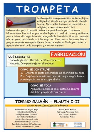 TROMPETA
                             Las trompetas eran ya conocidas en la más lejana
                             Antigüedad, siendo la mayor parte de ellas de
                             bronce. Todas ellas tuvieron un uso militar o
                             religioso, y excepcionalmente civil:
instrumentos para transmitir señales, especialmente para comunicar
informaciones. Los sonidos producidos llegaban a producir terror y su timbre
parece haber sido especialmente desagradable. Uno de los tipos de trompeta
más antiguos constaba de un tubo largo rectilíneo que se iba ensanchando
progresivamente en un pabellón en forma de embudo. Tenía, por tanto, un
aspecto similar al de la trompeta que vas a construir.



  QUÉ NECESITAS
                                          FABRICACIÓN
  1 tubo de plástico flexible de 50 centímetros.
  1 embudo. Celo para sujetar el embudo.

              CÓMO SE CONSTRUYE
              1.- Inserta la punta del embudo en el orificio del tubo.
              2.- Sujeta el embudo con celo, sin dejar ningún hueco
              para impedir que se escape el aire.

                         CÓMO SE TOCA
                         Apoyando los labios en el extremo abierto
                         del tubo y soplando con fuerza.


        TIERNO GALVÁN - FLAUTA I-II
                     Monitor: ASUNCIÓN PELEGRINA GÁNDARA
        Acosta Portero Miguel Angel              Rivera Acien Alberto
           Callejón Callejón María             Rodriguez Maldonado Celia
         Callejón Moreno Fernando                Rubí Crespo, Salvador
          Castillo Fernandez Rocio                Ruiz García Ainhoa
         Durán López Jorge Octavio
        Fernandez Santiago Gustavo
     Fernández Santiago, Mª del Carmen
       Jimenez Pussetto Erika Lisett
 