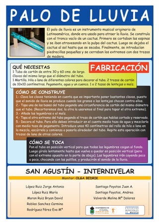 PALO DE LLUVIA
                        El palo de lluvia es un instrumento musical originario de
                        Latinoamérica, donde era usado para atraer la lluvia. Se construía
                        con el tronco vacío de un cactus. Primero se cortaban las espinas
                        y se iban atravesando en la pulpa del cactus. Luego se dejaba el
                        cactus al sol hasta que se secaba. Finalmente, se introducían
                        piedrecillas pequeñas y se cerraban los extremos con dos trozos
                        de madera.


QUÉ NECESITAS
1 Tubo de cartón de entre 30 y 60 cms. de largo.
                                                       FABRICACIÓN
Clavos del mismo largo que el diámetro del tubo.
1 Martillo. Hilo o lana de diferentes colores para decorar el tubo. 2 trozos de cartón
de 10x10 centímetros. Pegamento, agua y un cuenco. 1 o 2 tazas de lentejas o maíz.

  CÓMO SE CONSTRUYE
  1.- Clava los clavos teniendo en cuenta que es importante poner bastantes clavos, puesto
  que el sonido de lluvia se produce cuando los granos o las lentejas chocan contra ellos.
  2.- Tapa una de las bases del tubo pegando una circunferencia de cartón del mismo diámetro
  que el tubo. (Recortaremos dos; la otra la usaremos al final para tapar el otro extremo).
  3.- Añade las legumbres o el maíz.
  4.- Tapa el otro extremo del tubo pegando el trozo de cartón que habías cortado y reservado.
  5.- Decora el tubo. Para ello debes introducir en el cuento media taza de agua y mezclarla
  con media taza de pegamento. Introduce unos 40 centímetros del rollo de hilo o lana en
  la mezcla, escúrrela y comienza a pasarla alrededor del tubo. Repite esta operación con
  trozos de lana de otros colores.

           CÓMO SE TOCA
           Pon el tubo en posición vertical para que todas las legumbres caigan al fondo.
           Luego gíralo lentamente hasta que vuelva a quedar en posición vertical (pero
           con el extremo opuesto en la parte de abajo). Las legumbres irán cayendo poco
           a poco, chocando con las palillos, y producirán el sonido de la lluvia.



         SAN AGUSTÍN - INTERNIVELAR
                                  Monitor: OLGA BEDRIK

         López Ruiz Jorge Antonio                         Santiago Poyatos Juan A.
             López Ruiz María                             Santiago Poyatos, Andrea
          Moron Ruiz Bryan David                         Valverde Molina Mª Dolores
          Robles Sanchez Carmina
          Rodríguez Pérez Eva Mª
 