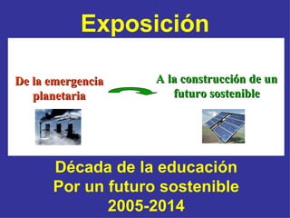 Exposición

De la emergencia   A la construcción de un
   planetaria         futuro sostenible




      Década de la educación
      Por un futuro sostenible
             2005-2014
 