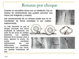 MSM
Roturas por choque
Lo más frecuente es que el
Lo más frecuente es que el
choque provoque una rotura
choque provoque una rotura
localizada de solamente una
localizada de solamente una
parte de las lonas sin señales
parte de las lonas sin señales
exteriores. Las repetidas
exteriores. Las repetidas
flexiones de la carcasa, poco a
flexiones de la carcasa, poco a
poco, agravan la avería. Se
poco, agravan la avería. Se
puede manifestar
puede manifestar
exteriormente por una
exteriormente por una
deformación localizada,
deformación localizada,
interiormente por una rotura,
interiormente por una rotura,
con perdida instantánea del
con perdida instantánea del
aire.
aire.
Cuando un neumático choca con un obstáculo, hay un
Cuando un neumático choca con un obstáculo, hay un
exceso de contracciones que pueden provocar una
exceso de contracciones que pueden provocar una
rotura (ver imágenes y croquis).
rotura (ver imágenes y croquis).
Las consecuencias de un choque puede que no se
Las consecuencias de un choque puede que no se
manifiesten de forma inmediata ni ser visibles
manifiesten de forma inmediata ni ser visibles
exteriormente.
exteriormente.
 