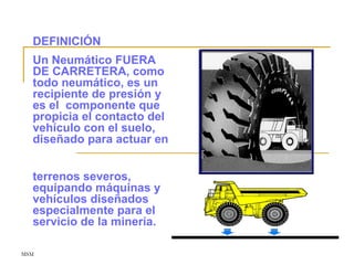 MSM
DEFINICIÓN
Un Neumático FUERA
DE CARRETERA, como
todo neumático, es un
recipiente de presión y
es el componente que
propicia el contacto del
vehículo con el suelo,
diseñado para actuar en
terrenos severos,
equipando máquinas y
vehículos diseñados
especialmente para el
servicio de la minería.
 