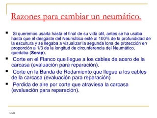 MSM
Razones para cambiar un neumático.
 Si queremos usarla hasta el final de su vida útil, antes se ha usaba
hasta que el desgaste del Neumático esté al 100% de la profundidad de
la escultura y se llegaba a visualizar la segunda lona de protección en
proporción a 1/3 de la longitud de circunferencia del Neumático,
quedaba (Scrap).
 Corte en el Flanco que llegue a los cables de acero de la
carcasa (evaluación para reparación).
 Corte en la Banda de Rodamiento que llegue a los cables
de la carcasa (evaluación para reparación)
 Perdida de aire por corte que atraviesa la carcasa
(evaluación para reparación).
 