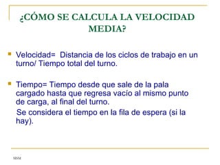 MSM
¿CÓMO SE CALCULA LA VELOCIDAD
MEDIA?
 Velocidad= Distancia de los ciclos de trabajo en un
turno/ Tiempo total del turno.
 Tiempo= Tiempo desde que sale de la pala
cargado hasta que regresa vacío al mismo punto
de carga, al final del turno.
Se considera el tiempo en la fila de espera (si la
hay).
 