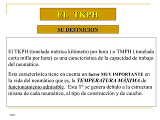 MSM
SU DEFINICION
SU DEFINICION
El TKPH (tonelada métrica kilómetro por hora ) o TMPH ( tonelada
corta milla por hora) es una característica de la capacidad de trabajo
del neumático.
Esta característica tiene en cuenta un factor MUY IMPORTANTE en
la vida del neumático que es, la TEMPERATURA MÁXIMA de
funcionamiento admisible. Esta T° se genera debido a la estructura
misma de cada neumático, al tipo de construcción y de caucho.
EL TKPH
EL TKPH
 