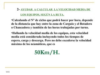 MSM
2- AYUDAR A CALCULAR LA VELOCIDAD MEDIA DE
LOS EQUIPOS, SEGÚN LA RUTA.
•Calculando el N° de ciclos que podrá hacer por hora, depende
de la distancia que hay entre la zona de Carguío y el Botadero
o Chancadora y también de las horas trabajadas por turno.
•Hallando la velocidad media de los equipos, esta velocidad
media está considerada incluyendo todos los tiempos de
espera, carga y descarga. Pero no debe excederse la velocidad
máxima de los neumáticos, que es
50Km/H.
 
