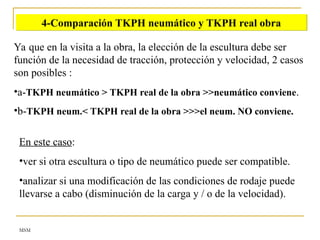 MSM
4-Comparación TKPH neumático y TKPH real obra
Ya que en la visita a la obra, la elección de la escultura debe ser
función de la necesidad de tracción, protección y velocidad, 2 casos
son posibles :
•a-TKPH neumático > TKPH real de la obra >>neumático conviene.
•b-TKPH neum.< TKPH real de la obra >>>el neum. NO conviene.
En este caso:
•ver si otra escultura o tipo de neumático puede ser compatible.
•analizar si una modificación de las condiciones de rodaje puede
llevarse a cabo (disminución de la carga y / o de la velocidad).
 