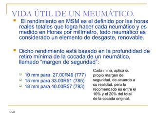 MSM
VIDA ÚTIL DE UN MEUMÁTICO.
 El rendimiento en MSM es el definido por las horas
reales totales que logra hacer cada neumático y es
medido en Horas por milímetro, todo neumático es
considerado un elemento de desgaste, renovable.
 Dicho rendimiento está basado en la profundidad de
retiro mínima de la cocada de un neumático,
llamado “margen de seguridad”:
 10 mm para 27.00R49 (777)
 15 mm para 33.00R51 (785)
 18 mm para 40.00R57 (793)
Cada mina, aplica su
propio margen de
seguridad, de acuerdo a
su realidad, pero lo
recomendado es entre el
10% y el 20% del total
de la cocada original.
 