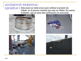 MSM
ACCIDENTE PERSONAL
EJEMPLO 1 Este joven se metió al aro para verificar la presión de
inflado, en el preciso instante que esta se inflaba. No usaron
el Master, que es para esta verificación sin acercarse.
 