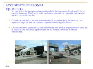 MSM
ACCIDENTE PERSONAL
EJEMPLO 2
 Un mecánico de llantas estaba cambiando la llanta externa (posición 3) de un
camión Komatsu 630E en el taller de llantas, estando el operador del camión
parado cerca del camión.
 Cuando el mecánico estaba removiendo los soportes de la llanta hubo una
repentina fuga de aire de la llanta izquierda interna (posición 4).
 La llanta externa (posición 3) y el ensamblaje del aro fue expulsado del cubo de
la llanta a una distancia aproximada de 12 metros, hiriendo a ambos
empleados.
 